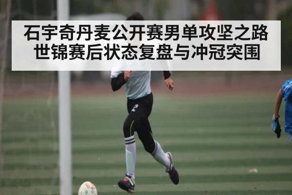 石宇奇丹麦公开赛男单攻坚之路世锦赛后状态复盘与冲冠突围（c7c7）