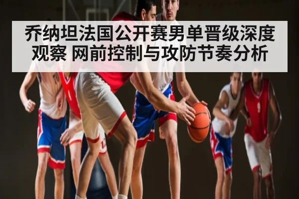 乔纳坦法国公开赛男单晋级深度观察 网前控制与攻防节奏分析（c7c7）