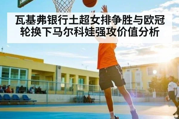 瓦基弗银行土超女排争胜与欧冠轮换下马尔科娃强攻价值分析（c7c7）